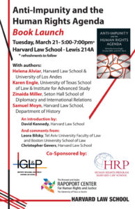 At the Harvard Law School, a book launch is taking place for the book "Anti-Impunity and the Human Rights Agenda", with authors Helena Alviar, Karen Engle, Zinaida Miller, Samuel Moyn, and an introduction by David Kennedy. Full Text: Anti-Impunity and the Human Rights Agenda Book Launch ANTI-IMPUNITY AND THE Tuesday, March 21-5:00-7:00pm* HUMAN RIGHTS AGENDA Harvard Law School - Lewis 214A Edited by Karen Engle, Zinaida Miller and D.M. Davis * refreshments to follow IMPUNITÉ IMPUNIDADE With authors: IMPUNITY IMPUNIDAD Helena Alviar, Harvard Law School & University of Los Andes SEBHAKAN AHMOCTI Karen Engle, University of Texas School of Law & Institute for Advanced Study Zinaida Miller, Seton Hall School of Diplomacy and International Relations Samuel Moyn, Harvard Law School, Department of History An introduction by: David Kennedy, Harvard Law School And comments from: Leora Bilsky, Tel Aviv University Faculty of Law and Boston University School of Law Christopher Gevers, Harvard Law School Gl&P Co-Sponsored by: HRP INSTITUTE FOR GLOBAL LAW POLICY HUMAN RIGHTS PROGRAM HARVARD LAW SCHOOL HARVARD LAW SCHOOL The Bernard and Audre RAPOPORT CENTER For Human Rights and Justice The University of Texas at Austin HARVARD LAW SCHOOL