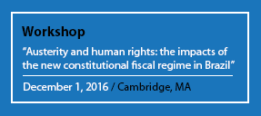 A workshop is being held in Cambridge, MA on December 1, 2016 to discuss the impacts of the new constitutional fiscal regime in Brazil on human rights. Full Text: Workshop "Austerity and human rights: the impacts of the new constitutional fiscal regime in Brazil" December 1, 2016 / Cambridge, MA