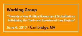 Working Group "Towards a New Political Economy of Globalization: Rethinking the Trade and Investment Law Regime" June 6, 2017 / Cambridge, MA