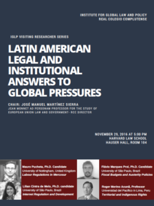 This image is promoting a visiting researcher series at Harvard Law School discussing Latin American legal and institutional answers to global pressures. Full Text: INSTITUTE FOR GLOBAL LAW AND POLICY REAL COLEGIO COMPLUTENSE IGLP VISITING RESEARCHER SERIES LATIN AMERICAN LEGAL AND INSTITUTIONAL ANSWERS TO GLOBAL PRESSURES CHAIR: JOSÉ MANUEL MARTÍNEZ SIERRA JEAN MONNET AD PERSONAM PROFESSOR FOR THE STUDY OF EUROPEAN UNION LAW AND GOVERNMENT- RCC DIRECTOR NOVEMBER 29, 2016 AT 5:00 PM HARVARD LAW SCHOOL HAUSER HALL, ROOM 104 Mauro Pucheta, Ph.D. Candidate Flávio Marques Prol, Ph.D. Candidate University of Nottingham, United Kingdom University of São Paulo, Brazil Labour Regulations in Mercosur Fiscal Budgets and Austerity Policies Lilian Cintra de Melo, Ph.D. candidate University of Sao Paulo, Brazil Roger Merino Acuna, Professor Universidad del Pacifico in Lima, Peru Internet Regulation and Development Territorial and Indigenous Rights