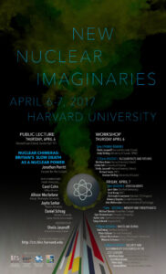 At Harvard University, a public lecture and workshop is being held from April 6-7, 2017 about new nuclear imaginaries. Full Text: NEW NUCLEAR IMAGINARIES APRIL 6-7, 2017 HARVARD UNIVERSITY PUBLIC LECTURE WORKSHOP THURSDAY, APRIL 6 THURSDAY APRIL 6 Harvard Law School, Austin Hall 111 2pm OPENING REMARKS NUCLEAR CHIMERAS: Sheila Jasanoff (Harvard Kennedy School) Andy Stirling (University of Sussex, SPRU) BRITAIN'S SLOW DEATH AS A NUCLEAR POWER 2:15pm SESSION 1: NUCLEAR PASTS AND FUTURES Matthew Bunn (Harvard Kennedy School) Jonathan Porritt Ulrike Felt (University of Vienna) Forum for the Future Sheila Jasanoff (Harvard Kennedy School) Richard Lester (MIT) Andrew Stirling (University of Sussex) WITH COMMENTARY FROM PANELISTS: FRIDAY, APRIL 7 Carol Cohn 9am SESSION 2: CONCEALMENTS UMass Boston Lynn Eden (Stanford University Allison Macfarlane Scott Kemp (MIT) Christopher Lawrence (Harvard, STS Program) George Washington University Rebecca Slayton (Cornell University) Jayita Sarkar Alex Wellerstein (Stevens Institute of Technology) Boston University Daniel Schrag 11am SESSION 3: MEMORY AND FORGETFULNESS Michael Dennis (Naval War College) Harvard University Egle Rindzeviciute (Kingston University) Center for the Environment Kyoko Sato (Stanford University) MODERATED BY: Sonja Schmid (Virginia Tech) Sheila Jasanoff 1:30pm SESSION 4: WASTE AND BURIAL Harvard Kennedy School Rod Ewing (Stanford University) Peter Galison (Harvard University) For more information, visit: Allison Macfarlane (George Washington University) http://sts.hks.harvard.edu Miranda Schreurs (TUM, Munich) 3:30pm SESSION 5: SECURITY AND SUSTAINABILITY DISCOURSES IN THE SPONSORED BY 21ST CENTURY STS GIAP Matthew Bunn Harvard Kennelly School) Sam Weiss Evans (Harvard University) Peter Haas (UMass, Amherst) Steven Miller (Harvard Kennedy School)